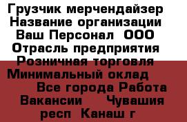 Грузчик-мерчендайзер › Название организации ­ Ваш Персонал, ООО › Отрасль предприятия ­ Розничная торговля › Минимальный оклад ­ 12 000 - Все города Работа » Вакансии   . Чувашия респ.,Канаш г.